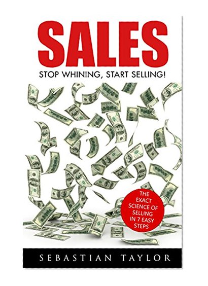 SALES: Stop Whining, Start Selling!: The Exact Science of Selling in 7 Easy Steps (Sales, Sales Techniques, Sales Management, Sales Books, Sales Training, Closing, Closing Sales)