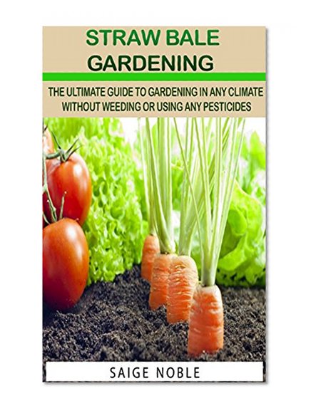 Straw Bale Gardening: The Ultimate Guide To Gardening In Any Climate Without Weeding Or Using Pesticides (Gardening, Square Foot Gardening, Mini Farming)