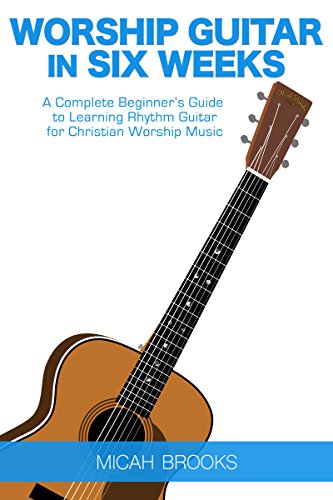 Worship Guitar In Six Weeks: A Complete Beginner’s Guide to Learning Rhythm Guitar for Christian Worship Music (Guitar Authority Series Book 1)