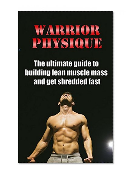 Warrior Physique: The ultimate guide to building lean muscle mass and get shredded fast (Bodybuilding, Building Muscle, Weightlifting, Fitness Training, Weight Training, Strength Training, Fat Loss)