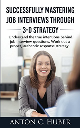 Successfully Mastering Job Interviews Through 3-D Strategy: Understand the true intentions behind job interview questions. Work out a proper, authentic response strategy.