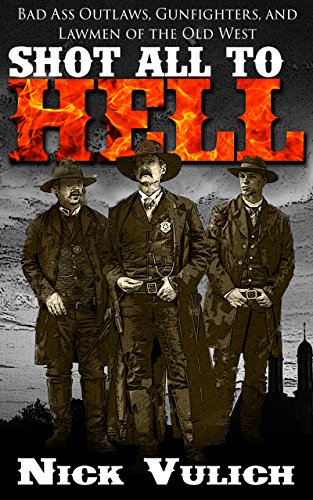 Shot All to Hell: Bad Ass Outlaws, Gunfighters, and Law Men of the Old West