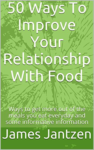 50 Ways To Improve Your Relationship With Food: Ways to get more out of the meals you eat everyday and some informative information