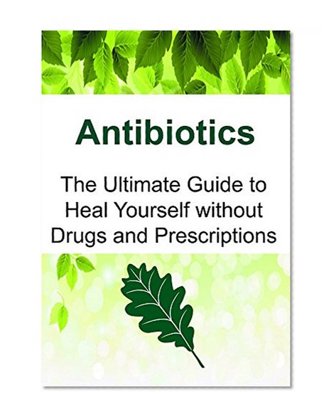 Antibiotics: The Ultimate Guide to Heal Yourself without Drugs and Prescriptions: (Antibiotics, Essential Oils, Herbal Remedies)