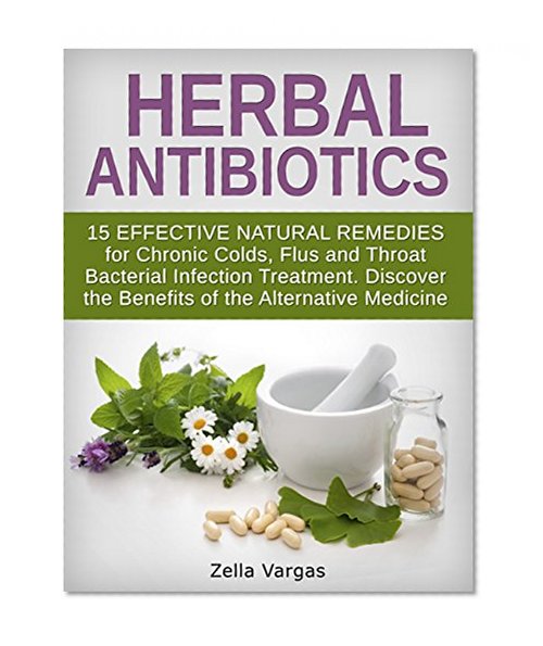 Herbal Antibiotics: 15 Effective Natural Remedies for Chronic Colds, Flus and Throat Bacterial Infection Treatment. Discover the Benefits of the Alternative ... home remedies, bacterial infection)