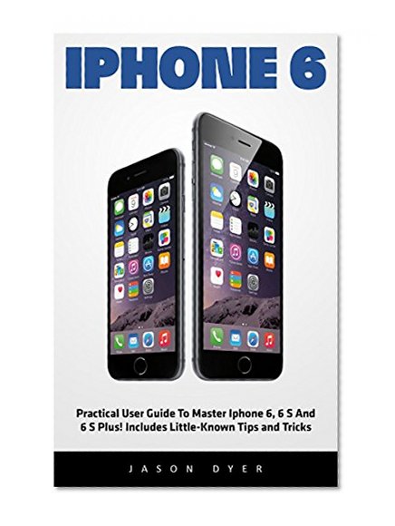 iPhone 6: Practical User Guide To Master Iphone 6, 6 S And 6 S Plus! Includes Little-Known Tips and Tricks (Iphone 6, IOS 9, Apple)