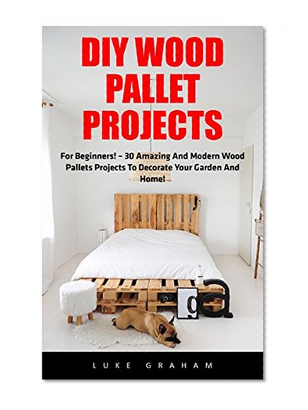 DIY Wood Pallet Projects: For Beginners! - 30 Amazing and Modern Wood Pallets Projects To Decorate Your Garden And Home! (DIY Household Hacks, DIY Projects, Woodworking)