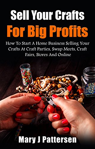 Sell Your Crafts For Big Profits: How To Start A Home Business Selling Your Crafts At Craft Parties, Swap Meets,  Craft Fairs, Stores And Online