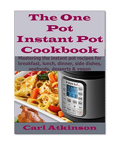The One Pot Instant Pot Recipes Cookbook: Mastering The Instant Pot Recipes For Breakfast, Lunch, Dinner, Side Dishes, Sea Foods & Vegan.
