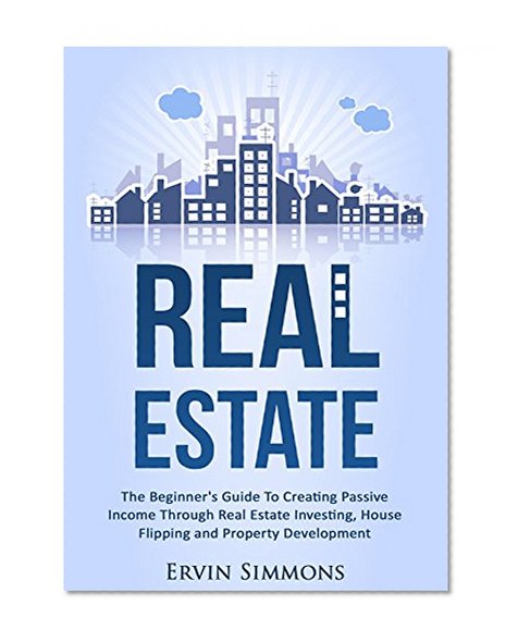 Real Estate: The Beginner's Guide To Creating Passive Income Through Real Estate Investing, House Flipping and Property Development
