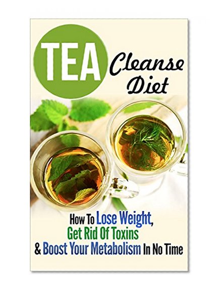 Tea Cleanse: Tea Cleanse Diet: How To Lose Weight, Get Rid Of Toxins & Boost Your Metabolism In No Time (Tea Cleanse Diet, Lose Weight With Drinking Tea Book 1)