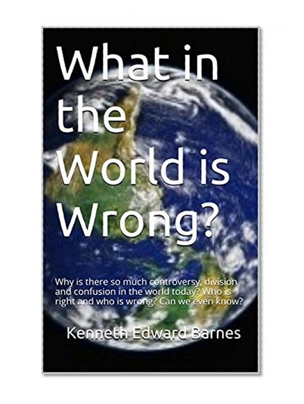 What in the World is Wrong?: Why is there so much controversy, division and confusion in the world today? Who is right and who is wrong? Can we even know?