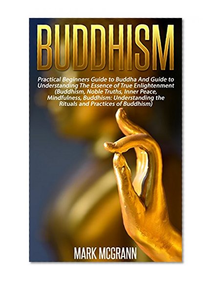 Buddhism: Practical Beginners Guide to Buddha And Guide to Understanding The Essence of True Enlightenment (Buddhism ... Noble Truths, Inner Peace, Mindfulness, Buddhism: Understanding the Rituals
