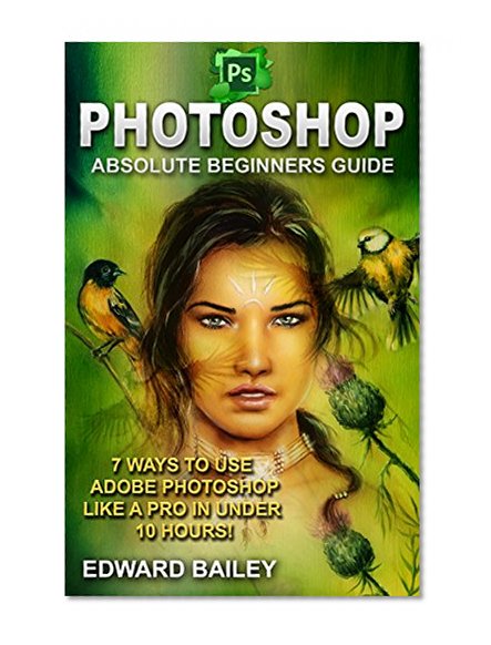 Photoshop: Absolute Beginners Guide: 7 Ways to Use Adobe Photoshop Like a Pro in Under 10 Hours! (Graphic Design, Adobe Photoshop CC, DSLR Photography, Lightroom)