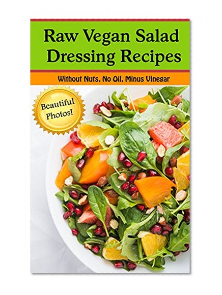Raw Vegan Salad Dressing Recipes--Oil Free, No Nuts, Without Vinegar (With Beautiful Pictures!): Salad Dressing Recipes for those eating Raw, Vegan, Vegetarian, or just plain Healthy