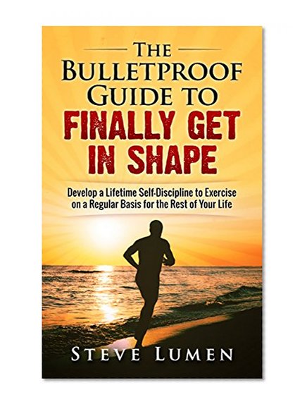 The Bulletproof Guide to Finally Get in Shape: Develop a Lifetime Self-Discipline to Exercise on a Regular Basis for the Rest of Your Life