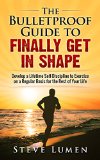 The Bulletproof Guide to Finally Get in Shape: Develop a Lifetime Self-Discipline to Exercise on a Regular Basis for the Rest of Your Life