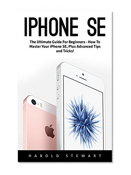 iPhone SE: The Ultimate Guide For Beginners - How To Master Your iPhone SE, Plus Advanced Tips and Tricks! (Apple, IOS, iPhone SE)