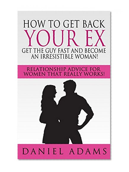 How To Get Your Ex Back: Get The Guy Fast and Become An Irresistible Woman!: Relationship Advice For Women That Really Works!