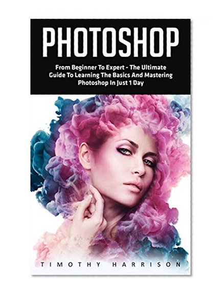 Photoshop: From Beginner to Expert - The Ultimate Guide to Learning the Basics and Mastering Photoshop in Just 1 Day (Graphic Design, Photo Editing, Adobe Photoshop)
