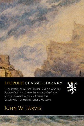The Glyptic, or Musee Phusee Glyptic: A Scrap Book of Jottings from Stratford-On-Avon and Elsewhere, with an Attempt at Description of Henry Jones's Museum