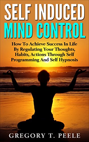 Self Induced Mind Control: How To Achieve Success In Life By Regulating Your Thoughts, Habits, Actions Through Self Programming And Self Hypnosis