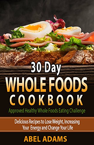 30 Day Whole Foods Cookbook: Approved Healthy Whole Foods Eating Challenge. Delicious Recipes to Lose Weight, Increasing Your Energy and Change Your Life