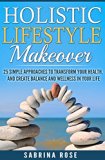 Health - Holistic Lifestyle Makeover : 25 Simple Approaches to Transform your Health, Create  Balance and Wellness in your Life. (Wellness, Stress Relief, Holistic Healing for Beginners, Happiness)