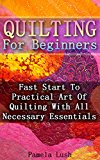 Quilting For Beginners: Fast Start To Practical Art Of Quilting With All Necessary Essentials