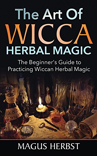 The Art Of Wicca Herbal Magic: The Beginner’s Guide to Practicing Wiccan Herbal Magic