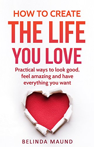 How To Create The Life You Love: Practical Ways To Look Good, Feel Amazing And Have Everything You Want