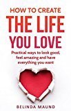 How To Create The Life You Love: Practical Ways To Look Good, Feel Amazing And Have Everything You Want