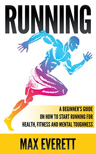 Running: A Beginner’s Guide On How to Start Running For Health, Fitness and Mental Toughness (Running For Beginners, Weight Loss, Endurance Training)
