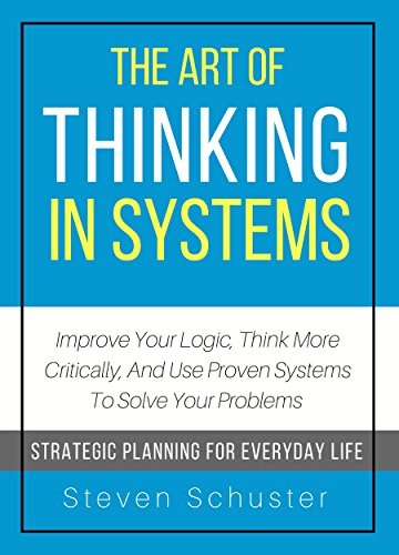 The Art Of Thinking In Systems: Improve Your Logic, Think More Critically, And Use Proven Systems To Solve Your Problems  - Strategic Planning For Everyday Life