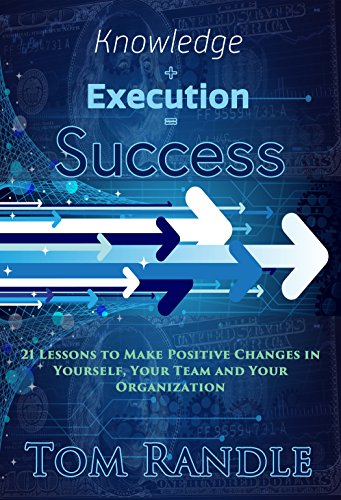 Knowledge + Execution = Success: 21 Lessons To Make Positive Changes In Yourself, Your Team And Your Organization