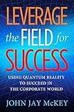 Leverage the Field for Success: Using Quantum Reality to Succeed in the Corporate World