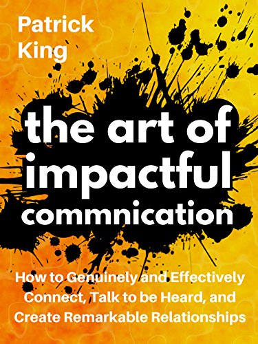 The Art of Impactful Communication: How to Genuinely and Effectively Connect, Talk to be Heard, and Create Remarkable Relationships