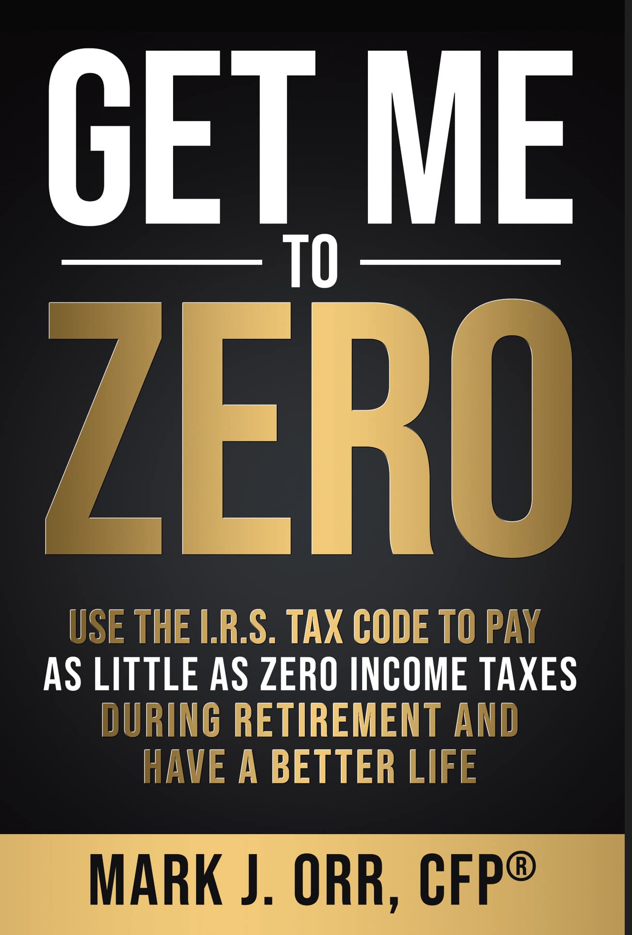 Book Cover Get Me to ZERO™: Use the 2023 I.R.S. Tax Code to Pay as Little as ZERO Income Taxes During Retirement and Have a Better Life