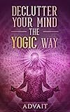 Declutter Your Mind The Yogic Way: 15 Ultimate Secrets of the Ancient Indian Seers to Eliminate Mental Clutter, get rid of Negative Thoughts, Relieve Anxiety ... all the time (Yogic Brain Mastery Book 5)