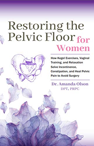Restoring The Pelvic Floor: How Kegel Exercises, Vaginal Training, And Relaxation, Solve Incontinence, Constipation, And Heal Pelvic Pain To Avoid Surgery