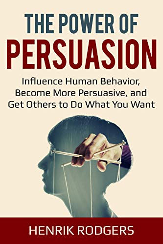 The Power of Persuasion: Influence Human Behavior, Become More Persuasive, and Get Others to Do What You Want