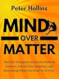 Mind Over Matter: The Self-Discipline to Execute Without Excuses, Control Your Impulses, and Keep Going When You Want to Give Up (Live a Disciplined Life Book 12)