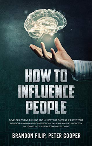HOW TO INFLUENCE PEOPLE: Develop Positive Thinking And Mindset For Success, Improve Your Decision-making And Communication Skills by Making Room For Emotional Intelligence, beginners guide