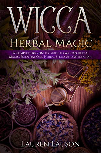 Wicca Herbal Magic: A Complete Beginner's Guide to Wiccan Herbal Magic, Essential Oils, Herbal Spells and Witchcraft
