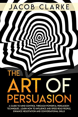 The Art of Persuasion: A Guide to Mind Control through Powerful Persuasion Techniques: Learn How To Influence and Speed Read People, Enhance Negotiation and Conversational Skills.