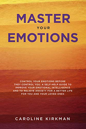 Book Cover Master Your Emotions: Control Your Emotions before They Control You: A Self-Help Guide to Improve Your Emotional Intelligence and to Relieve Anxiety for a Better Life for You and Your Loved Ones