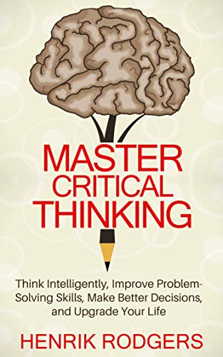Master Critical Thinking: Think Intelligently, Improve Problem-Solving Skills, Make Better Decisions, and Upgrade Your Life