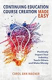 Continuing Education Course Creation Made Easy: Positively Impact Your Industry, Teach Others and Make Money