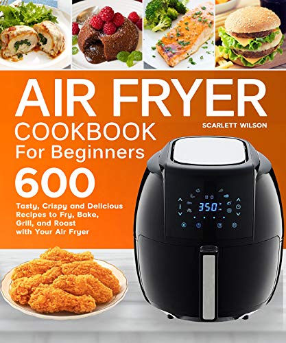 Air Fryer Cookbook for Beginners: Top 600 Tasty, Crispy and Delicious Recipes to Fry, Bake, Grill, and Roast with Your Air Fryer