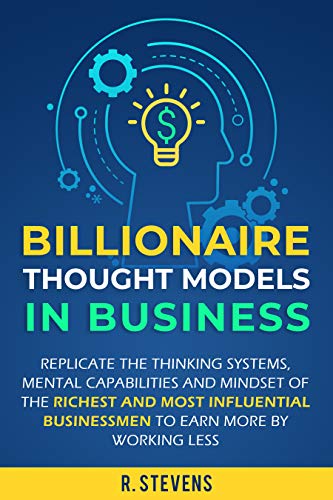 Billionaire Thought Models in Business: Replicate the thinking systems, mental capabilities and mindset of the Richest and Most Influential Businessmen to Earn More by Working Less
